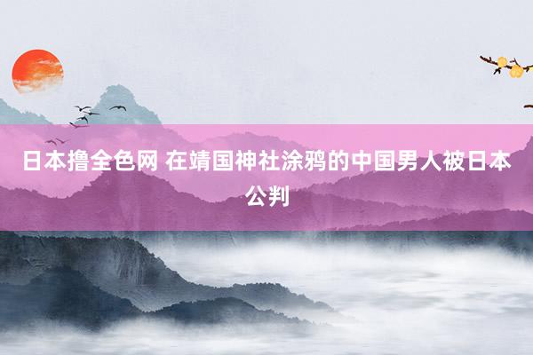 日本撸全色网 在靖国神社涂鸦的中国男人被日本公判