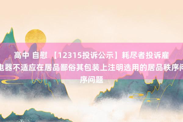 高中 自慰 【12315投诉公示】耗尽者投诉雇主电器不适应在居品鄙俗其包装上注明选用的居品秩序问题