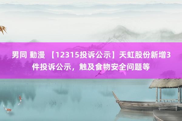 男同 動漫 【12315投诉公示】天虹股份新增3件投诉公示，触及食物安全问题等