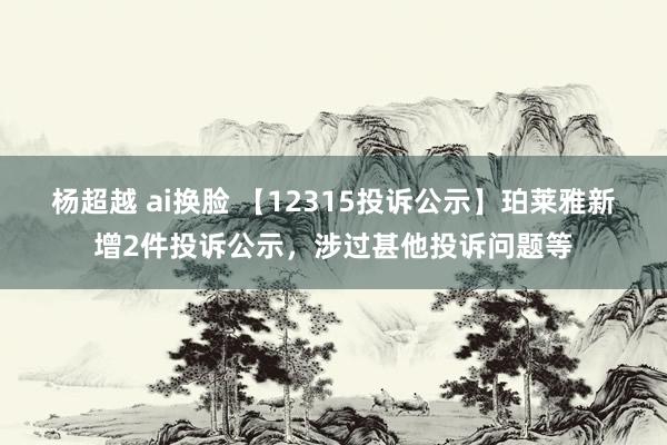 杨超越 ai换脸 【12315投诉公示】珀莱雅新增2件投诉公示，涉过甚他投诉问题等