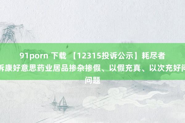 91porn 下载 【12315投诉公示】耗尽者投诉康好意思药业居品掺杂掺假、以假充真、以次充好问题