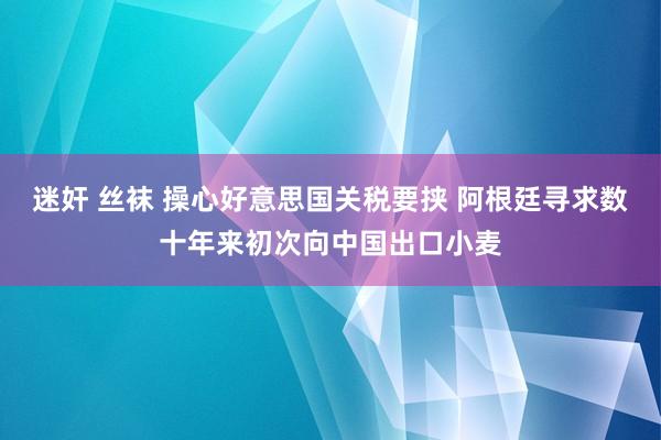迷奸 丝袜 操心好意思国关税要挟 阿根廷寻求数十年来初次向中国出口小麦