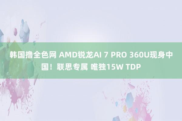 韩国撸全色网 AMD锐龙AI 7 PRO 360U现身中国！联思专属 唯独15W TDP