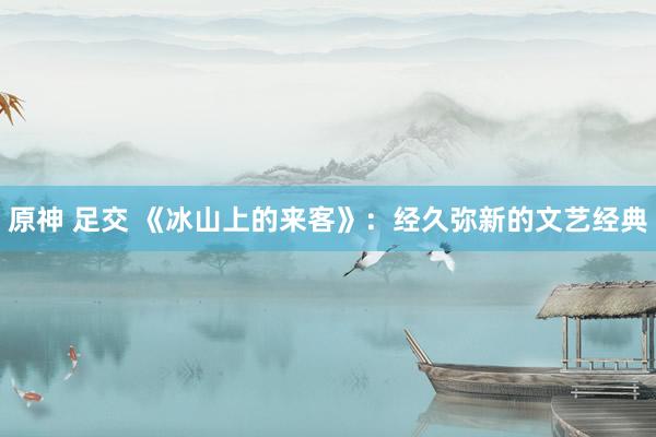 原神 足交 《冰山上的来客》：经久弥新的文艺经典