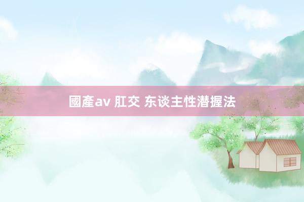 國產av 肛交 东谈主性潜握法