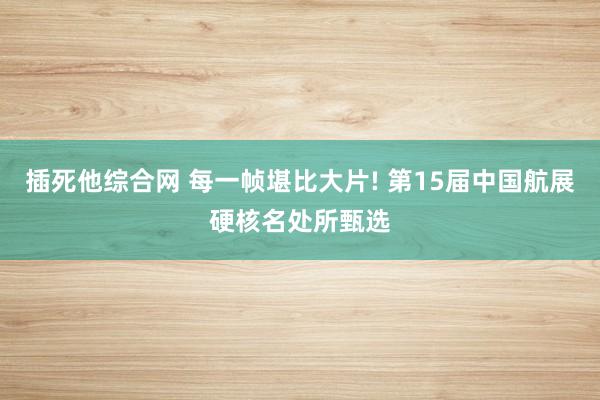 插死他综合网 每一帧堪比大片! 第15届中国航展硬核名处所甄选