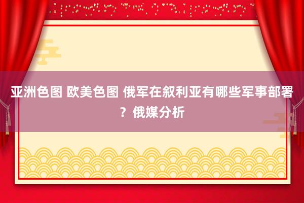 亚洲色图 欧美色图 俄军在叙利亚有哪些军事部署？俄媒分析