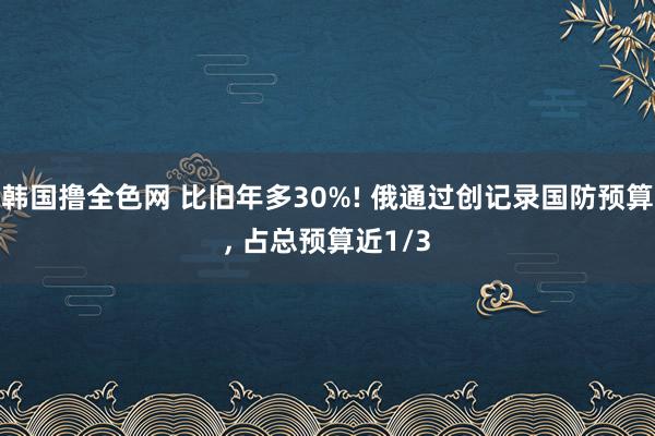 韩国撸全色网 比旧年多30%! 俄通过创记录国防预算， 占总预算近1/3