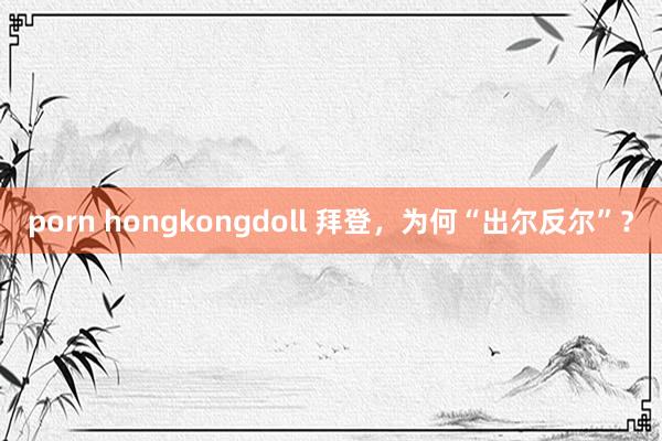 porn hongkongdoll 拜登，为何“出尔反尔”？