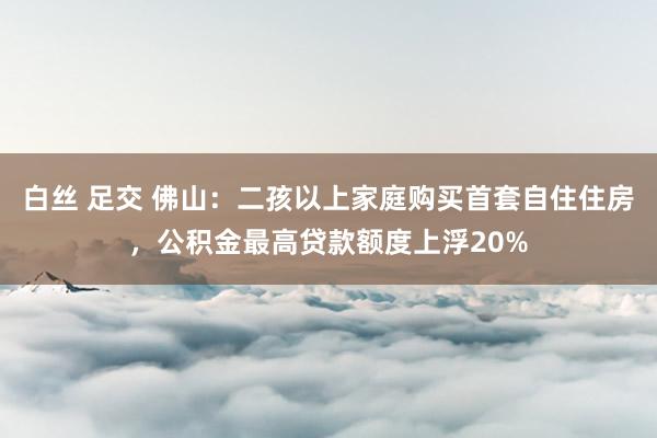 白丝 足交 佛山：二孩以上家庭购买首套自住住房，公积金最高贷款额度上浮20%