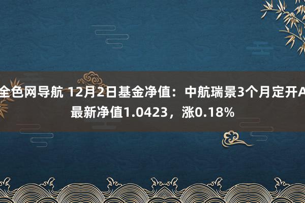 全色网导航 12月2日基金净值：中航瑞景3个月定开A最新净值1.0423，涨0.18%