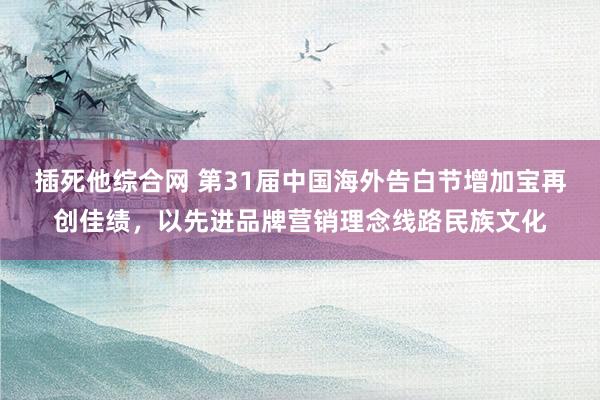 插死他综合网 第31届中国海外告白节增加宝再创佳绩，以先进品牌营销理念线路民族文化