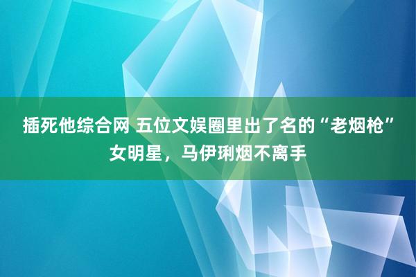 插死他综合网 五位文娱圈里出了名的“老烟枪”女明星，马伊琍烟不离手