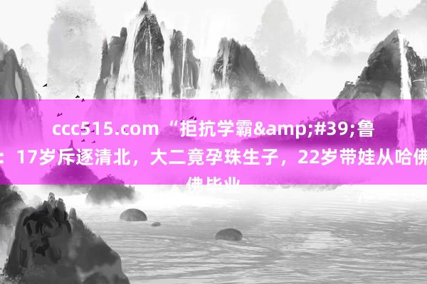 ccc515.com “拒抗学霸&#39;鲁林希：17岁斥逐清北，大二竟孕珠生子，22岁带娃从哈佛毕业