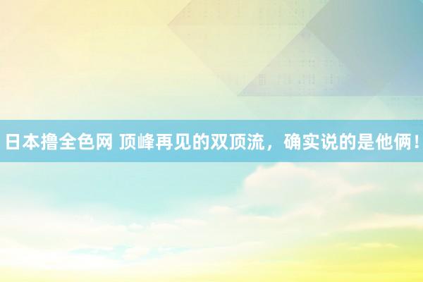 日本撸全色网 顶峰再见的双顶流，确实说的是他俩！