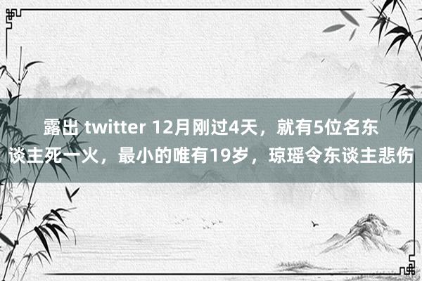 露出 twitter 12月刚过4天，就有5位名东谈主死一火，最小的唯有19岁，琼瑶令东谈主悲伤