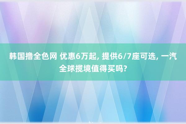 韩国撸全色网 优惠6万起， 提供6/7座可选， 一汽全球揽境值得买吗?