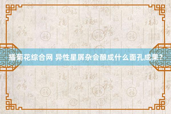 插菊花综合网 异性星羼杂会酿成什么面孔成果？
