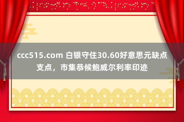ccc515.com 白银守住30.60好意思元缺点支点，市集恭候鲍威尔利率印迹