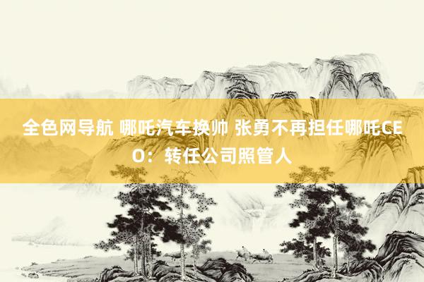 全色网导航 哪吒汽车换帅 张勇不再担任哪吒CEO：转任公司照管人