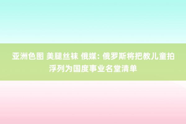 亚洲色图 美腿丝袜 俄媒: 俄罗斯将把教儿童拍浮列为国度事业名堂清单