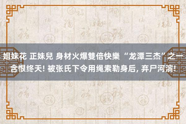 姐妹花 正妹兒 身材火爆雙倍快樂 “龙潭三杰”之一含恨终天! 被张氏下令用绳索勒身后， 弃尸河滨!