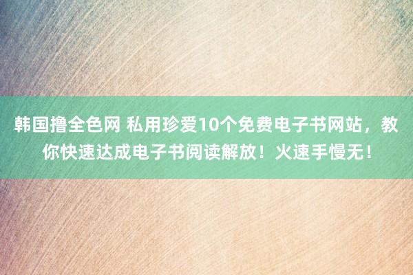 韩国撸全色网 私用珍爱10个免费电子书网站，教你快速达成电子书阅读解放！火速手慢无！
