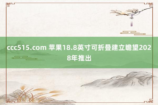 ccc515.com 苹果18.8英寸可折叠建立瞻望2028年推出