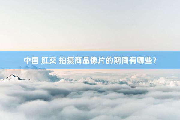 中国 肛交 拍摄商品像片的期间有哪些？