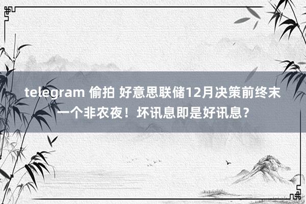 telegram 偷拍 好意思联储12月决策前终末一个非农夜！坏讯息即是好讯息？