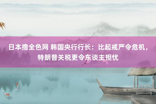 日本撸全色网 韩国央行行长：比起戒严令危机，特朗普关税更令东谈主担忧