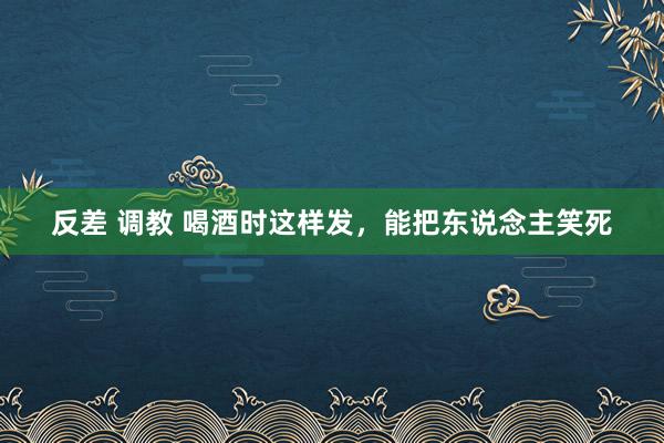 反差 调教 喝酒时这样发，能把东说念主笑死