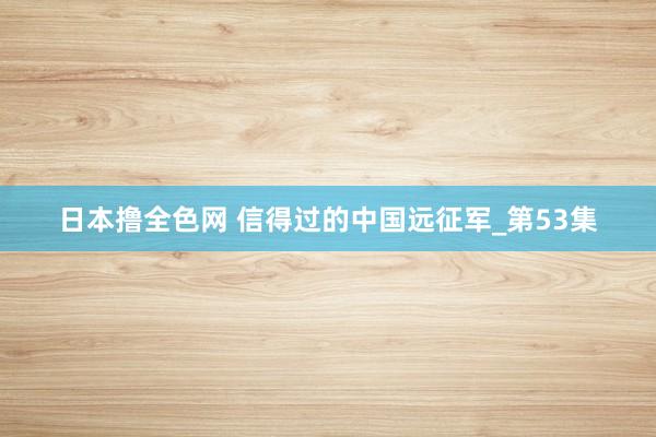 日本撸全色网 信得过的中国远征军_第53集