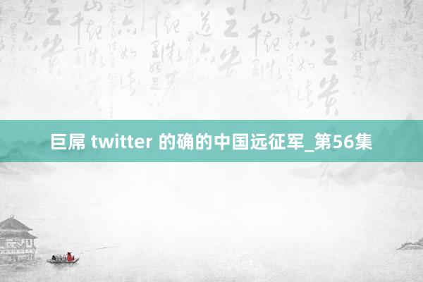 巨屌 twitter 的确的中国远征军_第56集