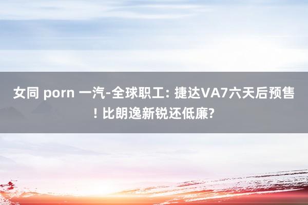 女同 porn 一汽-全球职工: 捷达VA7六天后预售! 比朗逸新锐还低廉?