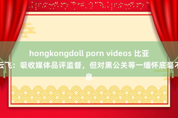 hongkongdoll porn videos 比亚迪李云飞：吸收媒体品评监督，但对黑公关等一缅怀底毫不姑息