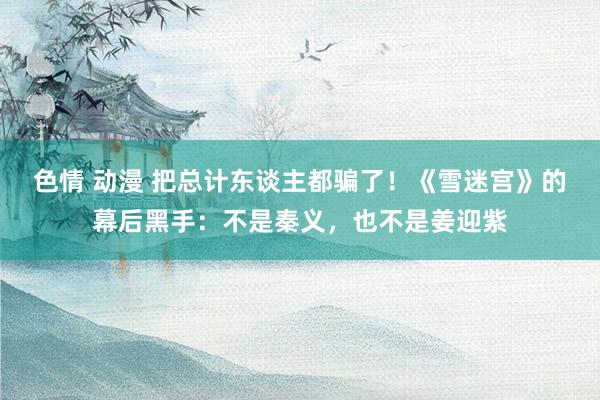 色情 动漫 把总计东谈主都骗了！《雪迷宫》的幕后黑手：不是秦义，也不是姜迎紫