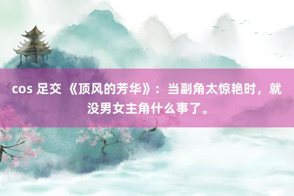 cos 足交 《顶风的芳华》：当副角太惊艳时，就没男女主角什么事了。