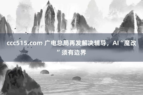 ccc515.com 广电总局再发解决辅导，AI“魔改”须有边界