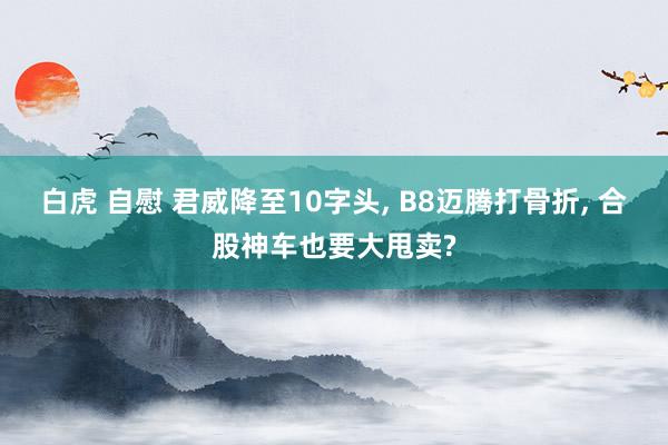 白虎 自慰 君威降至10字头， B8迈腾打骨折， 合股神车也要大甩卖?