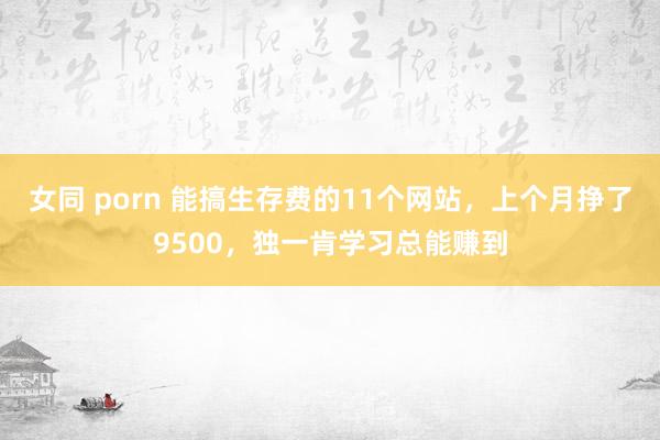 女同 porn 能搞生存费的11个网站，上个月挣了9500，独一肯学习总能赚到