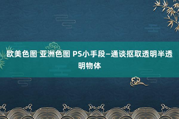 欧美色图 亚洲色图 PS小手段—通谈抠取透明半透明物体