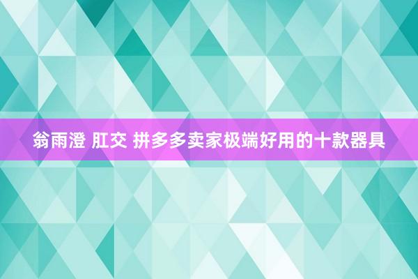 翁雨澄 肛交 拼多多卖家极端好用的十款器具