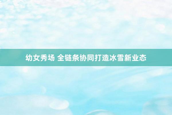 幼女秀场 全链条协同打造冰雪新业态