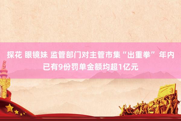 探花 眼镜妹 监管部门对主管市集“出重拳” 年内已有9份罚单金额均超1亿元