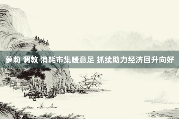 萝莉 调教 消耗市集暖意足 抓续助力经济回升向好
