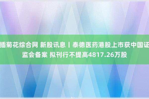 插菊花综合网 新股讯息丨泰德医药港股上市获中国证监会备案 拟刊行不提高4817.26万股