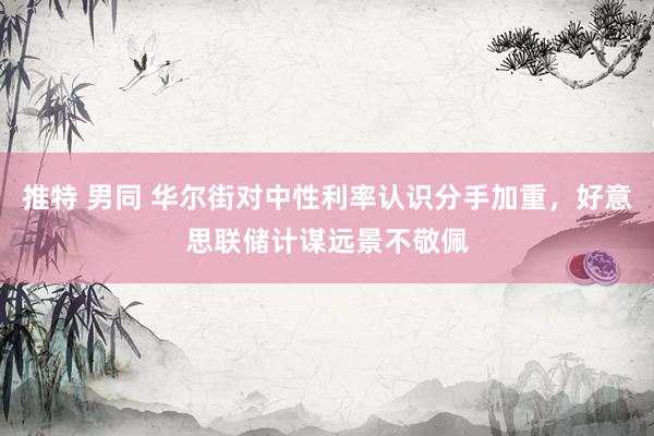 推特 男同 华尔街对中性利率认识分手加重，好意思联储计谋远景不敬佩