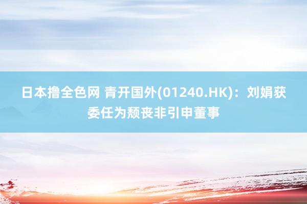 日本撸全色网 青开国外(01240.HK)：刘娟获委任为颓丧非引申董事