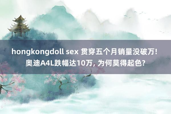 hongkongdoll sex 贯穿五个月销量没破万! 奥迪A4L跌幅达10万， 为何莫得起色?